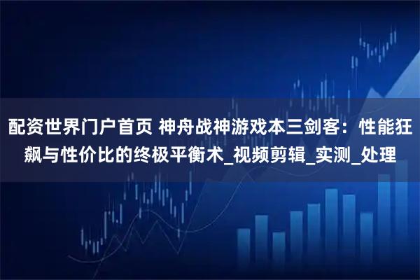 配资世界门户首页 神舟战神游戏本三剑客：性能狂飙与性价比的终极平衡术_视频剪辑_实测_处理
