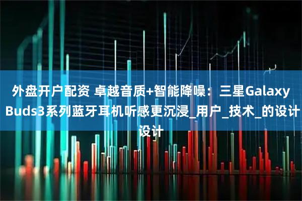 外盘开户配资 卓越音质+智能降噪：三星Galaxy Buds3系列蓝牙耳机听感更沉浸_用户_技术_的设计