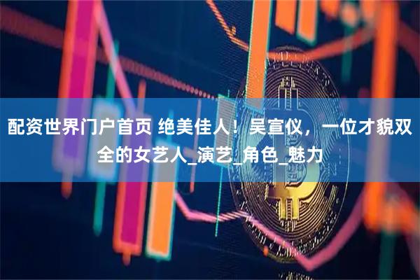 配资世界门户首页 绝美佳人！吴宣仪，一位才貌双全的女艺人_演艺_角色_魅力