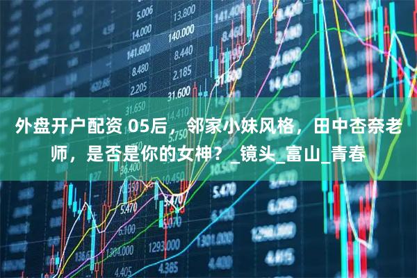 外盘开户配资 05后，邻家小妹风格，田中杏奈老师，是否是你的女神？_镜头_富山_青春