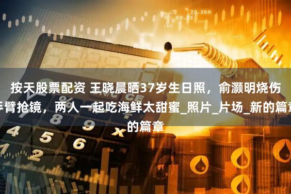按天股票配资 王晓晨晒37岁生日照，俞灏明烧伤手臂抢镜，两人一起吃海鲜太甜蜜_照片_片场_新的篇章
