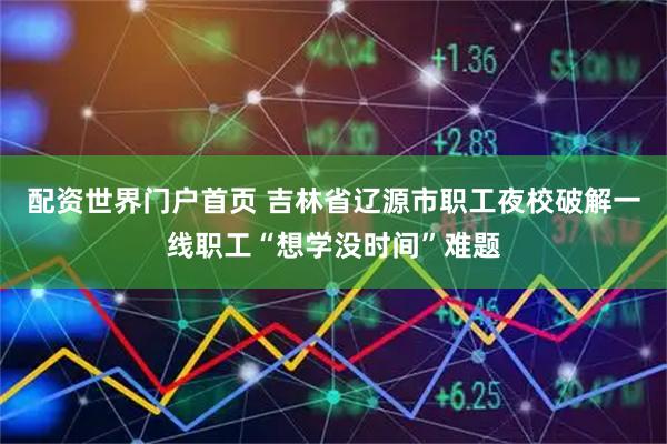 配资世界门户首页 吉林省辽源市职工夜校破解一线职工“想学没时间”难题