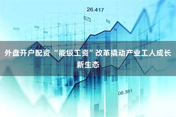 外盘开户配资 “能级工资”改革撬动产业工人成长新生态