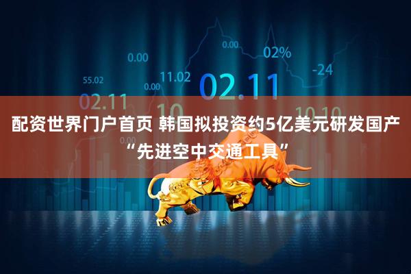 配资世界门户首页 韩国拟投资约5亿美元研发国产“先进空中交通工具”