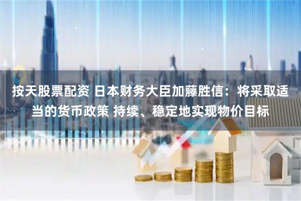 按天股票配资 日本财务大臣加藤胜信：将采取适当的货币政策 持续、稳定地实现物价目标