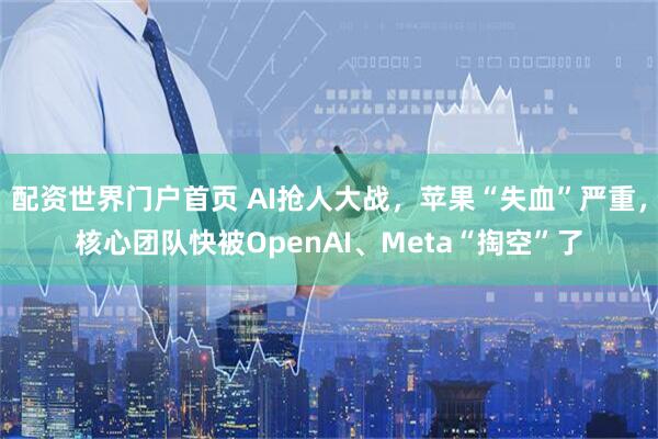 配资世界门户首页 AI抢人大战，苹果“失血”严重，核心团队快被OpenAI、Meta“掏空”了