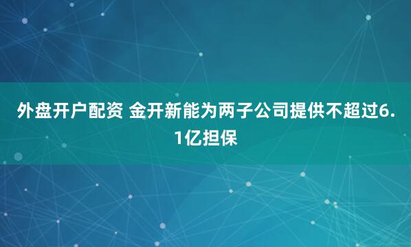 外盘开户配资 金开新能为两子公司提供不超过6.1亿担保
