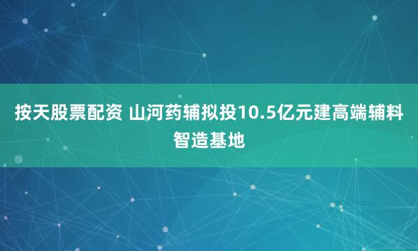 按天股票配资 山河药辅拟投10.5亿元建高端辅料智造基地