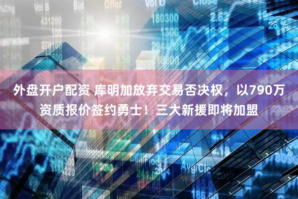 外盘开户配资 库明加放弃交易否决权，以790万资质报价签约勇士！三大新援即将加盟