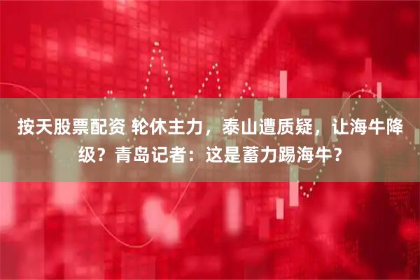 按天股票配资 轮休主力，泰山遭质疑，让海牛降级？青岛记者：这是蓄力踢海牛？