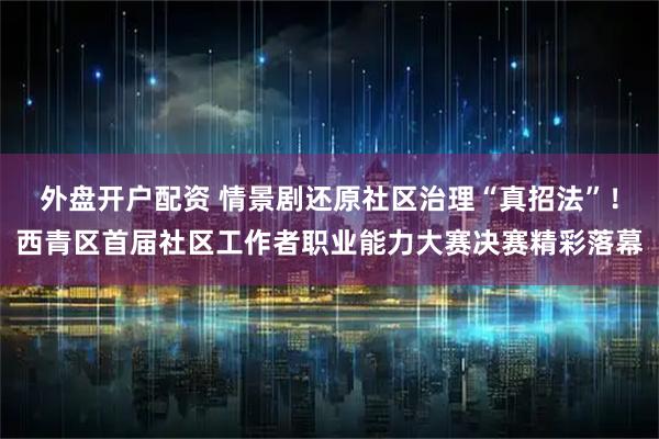 外盘开户配资 情景剧还原社区治理“真招法”！西青区首届社区工作者职业能力大赛决赛精彩落幕