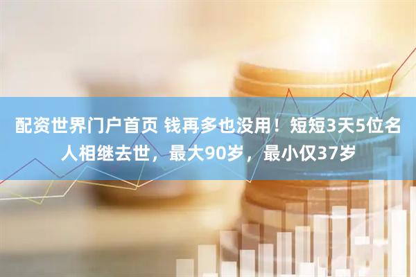 配资世界门户首页 钱再多也没用！短短3天5位名人相继去世，最大90岁，最小仅37岁