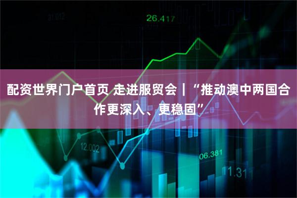 配资世界门户首页 走进服贸会｜“推动澳中两国合作更深入、更稳固”