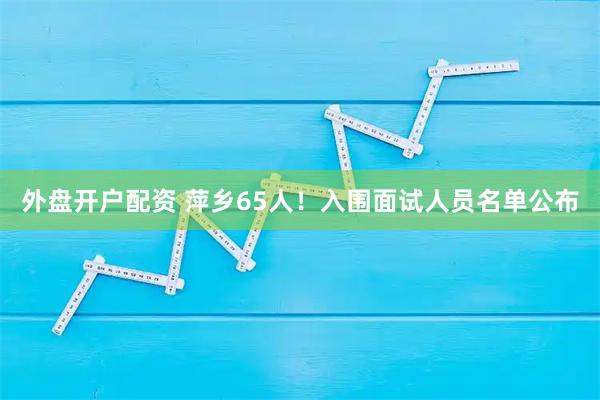 外盘开户配资 萍乡65人！入围面试人员名单公布
